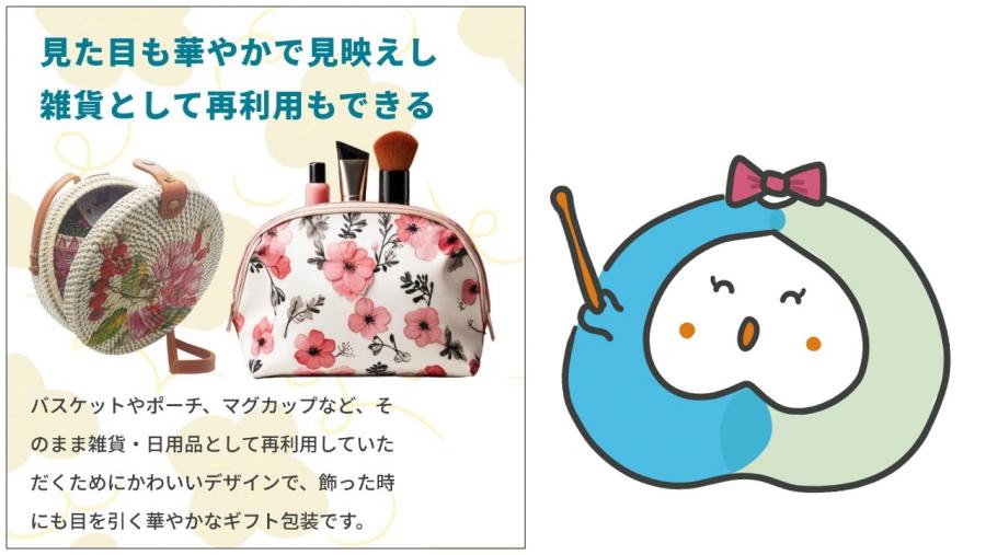そのまま雑貨・日用品として再利用していただくためにかわいいデザインで、飾った時にも目を引く華やかなギフト包装です。